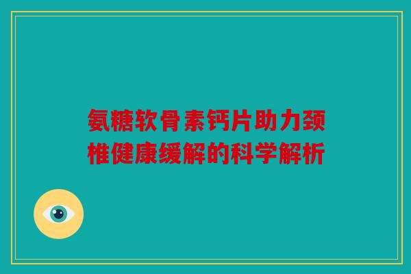 氨糖软骨素钙片助力颈椎健康缓解的科学解析