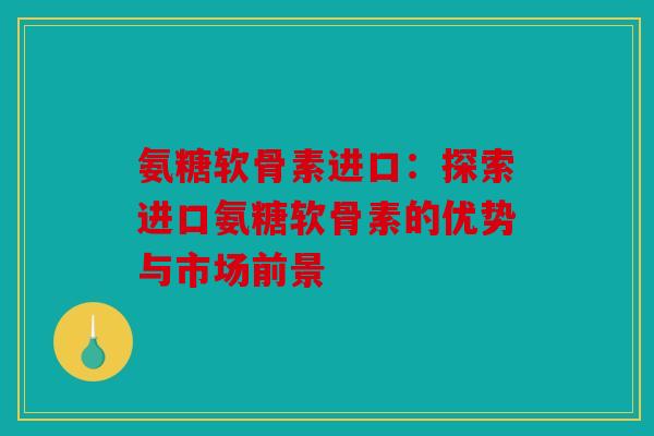 氨糖软骨素进口：探索进口氨糖软骨素的优势与市场前景
