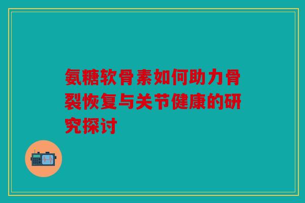 氨糖软骨素如何助力骨裂恢复与关节健康的研究探讨 氨糖软骨素如何助力骨裂恢复与关节健康的研究探讨