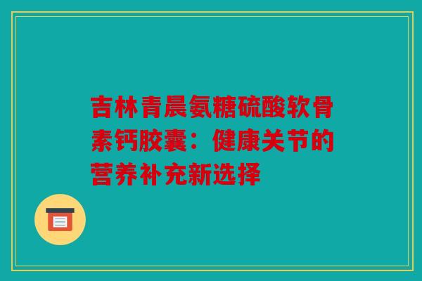 吉林青晨氨糖硫酸软骨素钙胶囊:健康关节的营养补充新选择 吉林青晨氨糖硫酸软骨素钙胶囊:健康关节的营养补充新选择