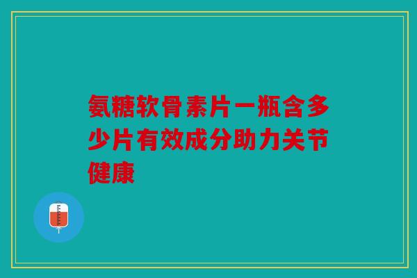 氨糖软骨素片一瓶含多少片有效成分助力关节健康 氨糖软骨素片一瓶含多少片有效成分助力关节健康