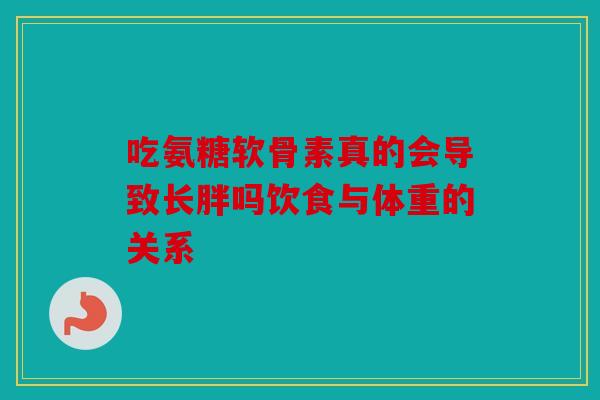 吃氨糖软骨素真的会导致长胖吗饮食与体重的关系 吃氨糖软骨素真的会导致长胖吗饮食与体重的关系