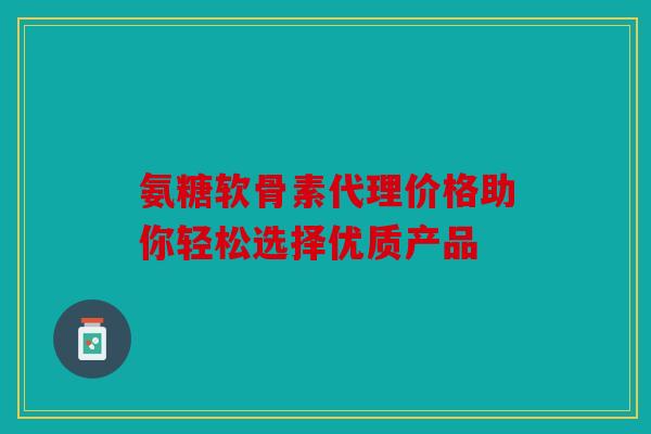 氨糖软骨素代理价格助你轻松选择优质产品 氨糖软骨素代理价格助你轻松选择优质产品
