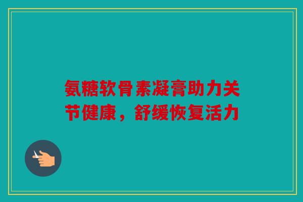 氨糖软骨素凝膏助力关节健康,舒缓恢复活力 氨糖软骨素凝膏助力关节健康,舒缓恢复活力