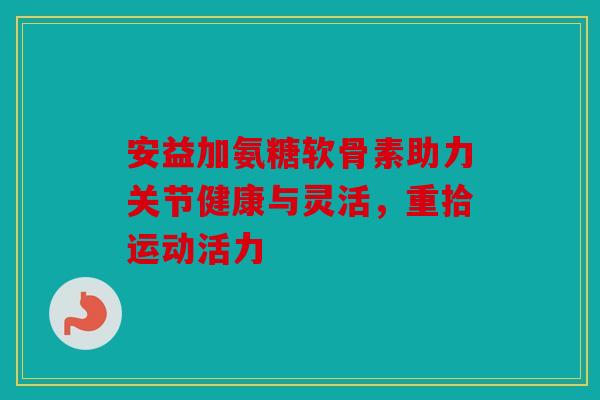 安益加氨糖软骨素助力关节健康与灵活，重拾运动活力