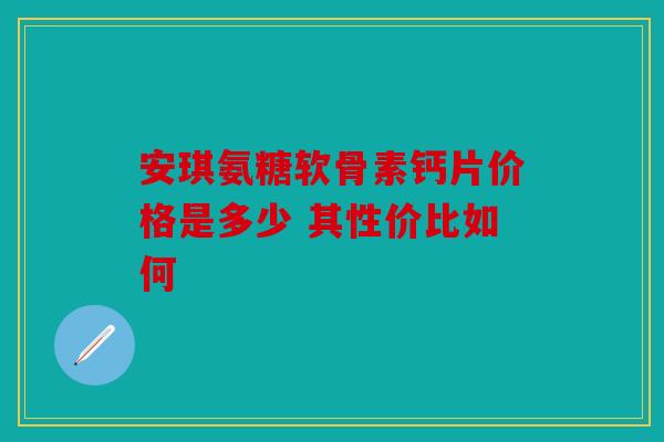 安琪氨糖软骨素钙片价格是多少 其性价比如何 安琪氨糖软骨素钙片价格是多少 其性价比如何