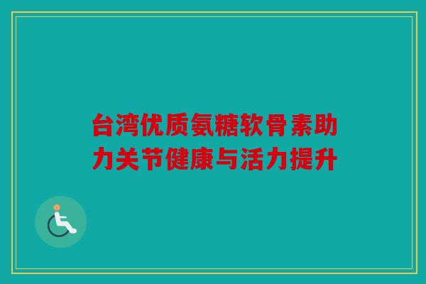 台湾优质氨糖软骨素助力关节健康与活力提升