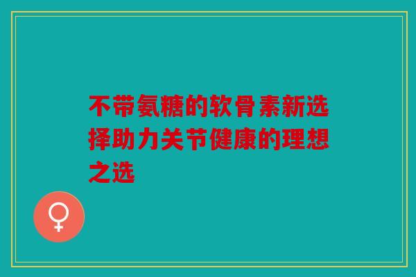 不带氨糖的软骨素新选择助力关节健康的理想之选 不带氨糖的软骨素新选择助力关节健康的理想之选