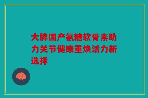 大牌国产氨糖软骨素助力关节健康重焕活力新选择 大牌国产氨糖软骨素助力关节健康重焕活力新选择