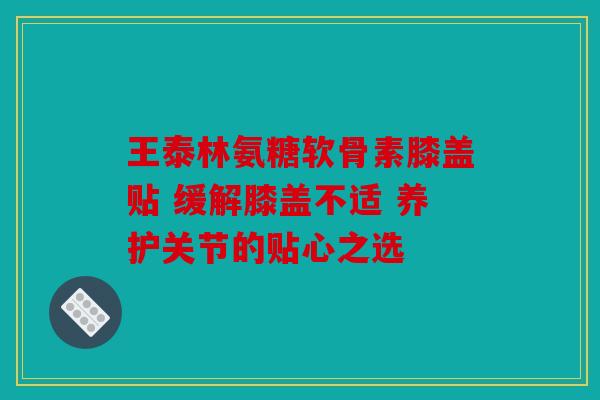 王泰林氨糖软骨素膝盖贴 缓解膝盖不适 养护关节的贴心之选 王泰林氨糖软骨素膝盖贴 缓解膝盖不适 养护关节的贴心之选