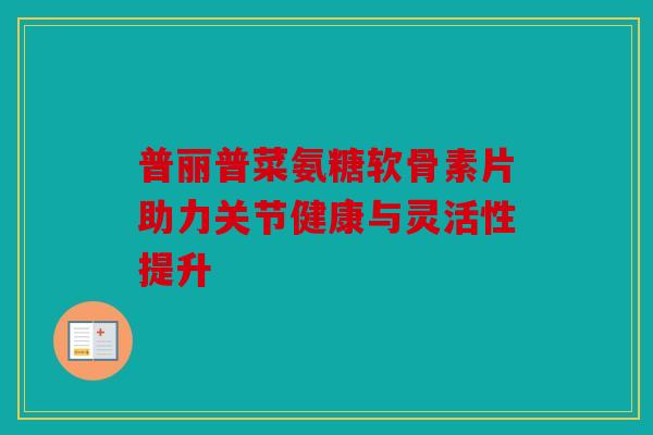 普丽普菜氨糖软骨素片助力关节健康与灵活性提升 普丽普菜氨糖软骨素片助力关节健康与灵活性提升