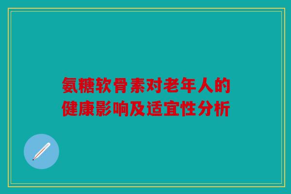 氨糖软骨素对老年人的健康影响及适宜性分析