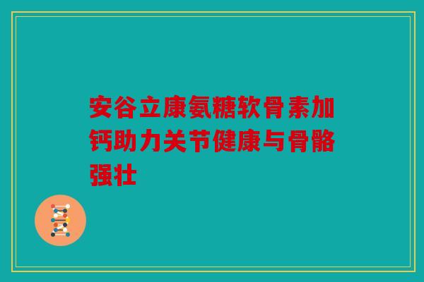安谷立康氨糖软骨素加钙助力关节健康与骨骼强壮