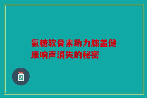 氨糖软骨素助力膝盖健康响声消失的秘密 氨糖软骨素助力膝盖健康响声消失的秘密