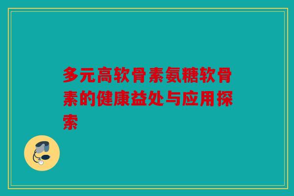 多元高软骨素氨糖软骨素的健康益处与应用探索
