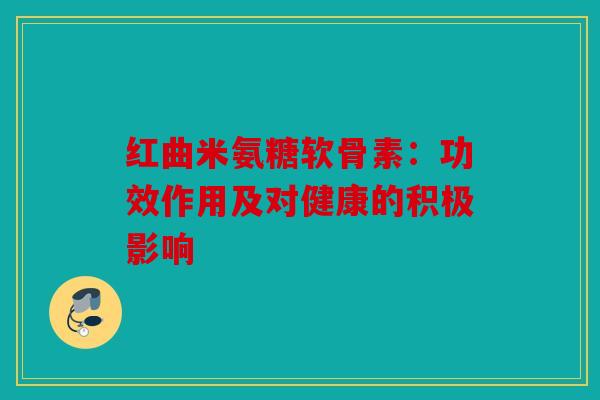 红曲米氨糖软骨素：功效作用及对健康的积极影响