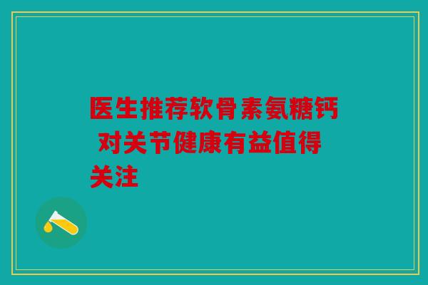医生推荐软骨素氨糖钙 对关节健康有益值得关注