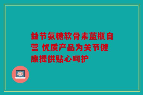 益节氨糖软骨素蓝瓶自营 优质产品为关节健康提供贴心呵护