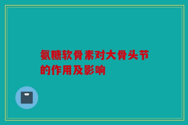 氨糖软骨素对大骨头节的作用及影响 氨糖软骨素对大骨头节的作用及影响