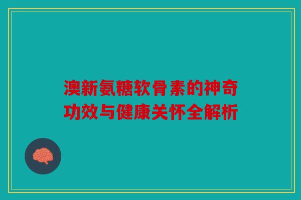 澳新氨糖软骨素的神奇功效与健康关怀全解析