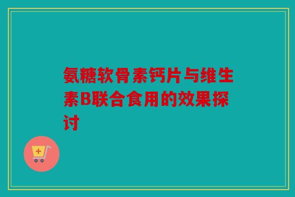 氨糖软骨素钙片与维生素B联合食用的效果探讨 氨糖软骨素钙片与维生素B联合食用的效果探讨