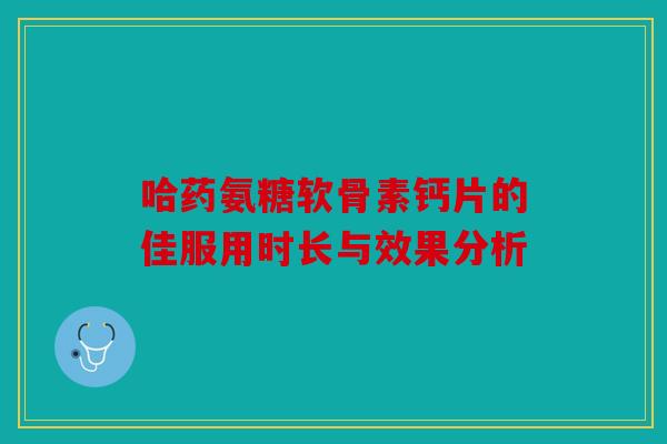 哈药氨糖软骨素钙片的佳服用时长与效果分析 哈药氨糖软骨素钙片的佳服用时长与效果分析