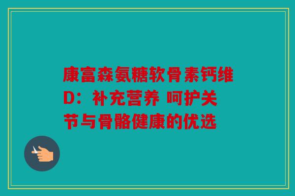 康富森氨糖软骨素钙维D:补充营养 呵护关节与骨骼健康的优选 康富森氨糖软骨素钙维D:补充营养 呵护关节与骨骼健康的优选
