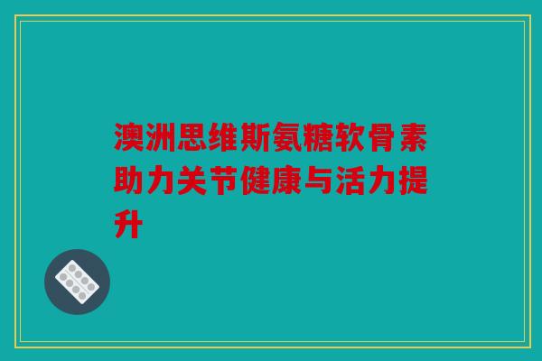 澳洲思维斯氨糖软骨素助力关节健康与活力提升 澳洲思维斯氨糖软骨素助力关节健康与活力提升