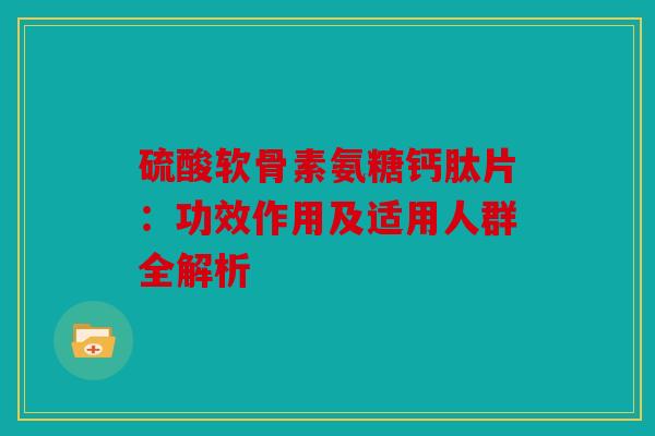 硫酸软骨素氨糖钙肽片:功效作用及适用人群全解析 硫酸软骨素氨糖钙肽片:功效作用及适用人群全解析