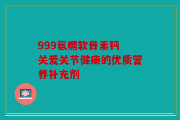 999氨糖软骨素钙 关爱关节健康的优质营养补充剂