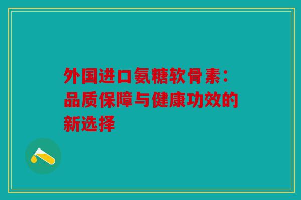 外国进口氨糖软骨素:品质保障与健康功效的新选择 外国进口氨糖软骨素:品质保障与健康功效的新选择