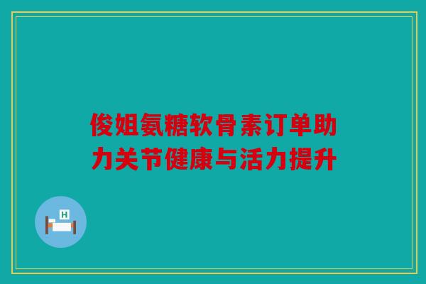 俊姐氨糖软骨素订单助力关节健康与活力提升