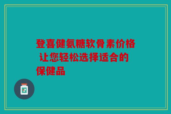 登喜健氨糖软骨素价格 让您轻松选择适合的保健品 登喜健氨糖软骨素价格 让您轻松选择适合的保健品
