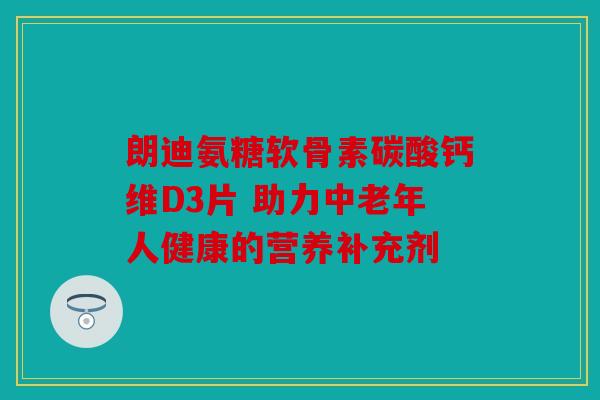 朗迪氨糖软骨素碳酸钙维D3片 助力中老年人健康的营养补充剂 朗迪氨糖软骨素碳酸钙维D3片 助力中老年人健康的营养补充剂