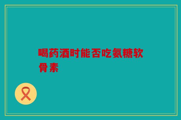 喝药酒时能否吃氨糖软骨素 喝药酒时能否吃氨糖软骨素