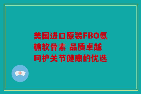 美国进口原装FBO氨糖软骨素 品质卓越 呵护关节健康的优选