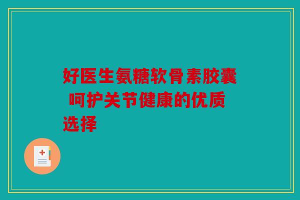 好医生氨糖软骨素胶囊 呵护关节健康的优质选择