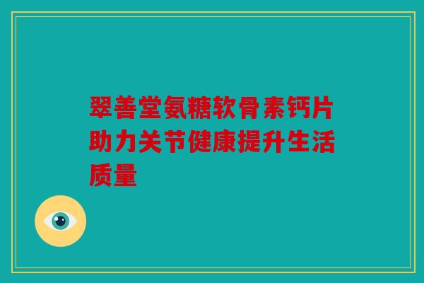 翠善堂氨糖软骨素钙片助力关节健康提升生活质量 翠善堂氨糖软骨素钙片助力关节健康提升生活质量
