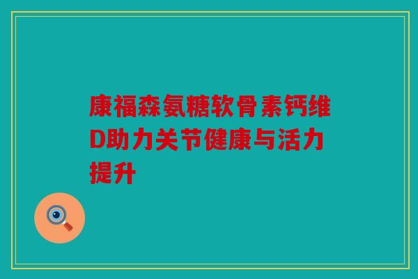 康福森氨糖软骨素钙维D助力关节健康与活力提升 康福森氨糖软骨素钙维D助力关节健康与活力提升