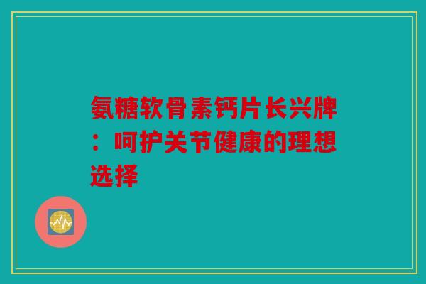 氨糖软骨素钙片长兴牌：呵护关节健康的理想选择