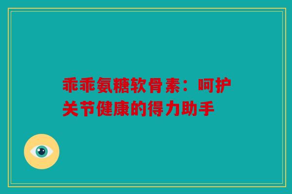 乖乖氨糖软骨素:呵护关节健康的得力助手 乖乖氨糖软骨素:呵护关节健康的得力助手