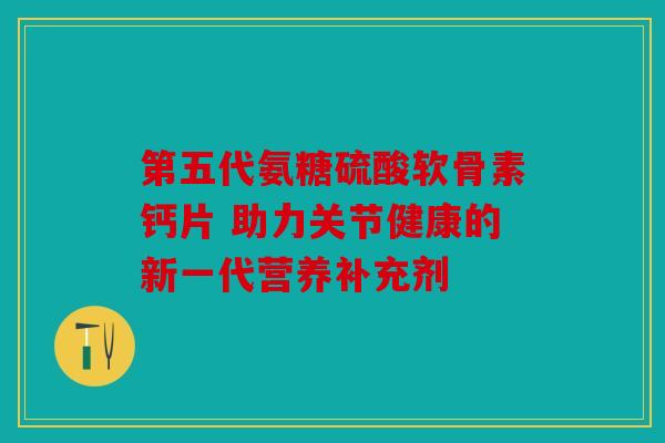 第五代氨糖硫酸软骨素钙片 助力关节健康的新一代营养补充剂 第五代氨糖硫酸软骨素钙片 助力关节健康的新一代营养补充剂