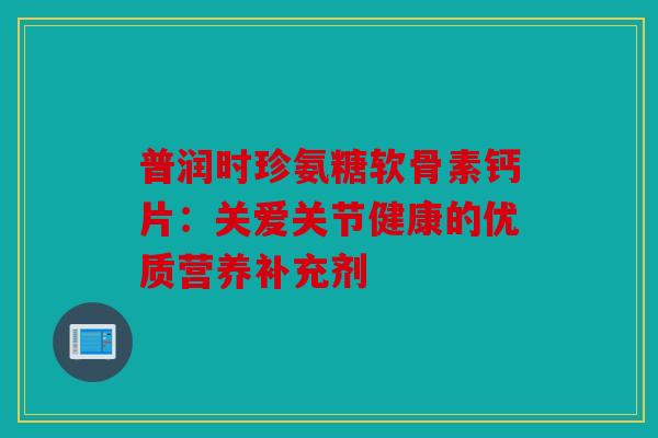 普润时珍氨糖软骨素钙片:关爱关节健康的优质营养补充剂 普润时珍氨糖软骨素钙片:关爱关节健康的优质营养补充剂