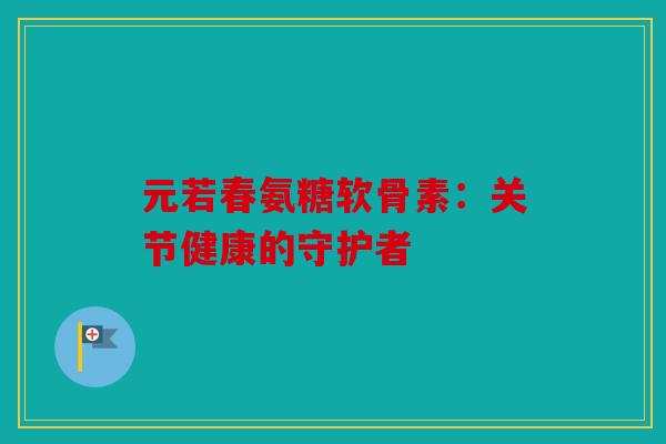 元若春氨糖软骨素:关节健康的守护者 元若春氨糖软骨素:关节健康的守护者