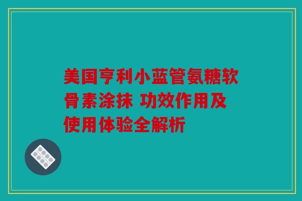 美国亨利小蓝管氨糖软骨素涂抹 功效作用及使用体验全解析 美国亨利小蓝管氨糖软骨素涂抹 功效作用及使用体验全解析