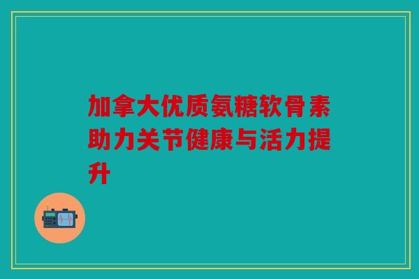 加拿大优质氨糖软骨素助力关节健康与活力提升 加拿大优质氨糖软骨素助力关节健康与活力提升