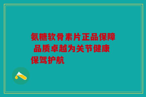 氨糖软骨素片正品保障 品质卓越为关节健康保驾护航