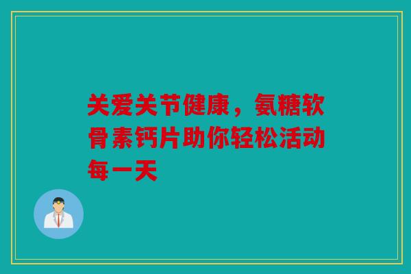 关爱关节健康，氨糖软骨素钙片助你轻松活动每一天