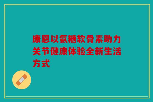 康恩以氨糖软骨素助力关节健康体验全新生活方式 康恩以氨糖软骨素助力关节健康体验全新生活方式