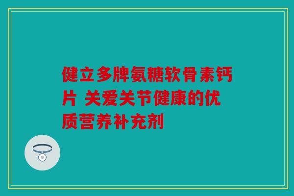 健立多牌氨糖软骨素钙片 关爱关节健康的优质营养补充剂 健立多牌氨糖软骨素钙片 关爱关节健康的优质营养补充剂